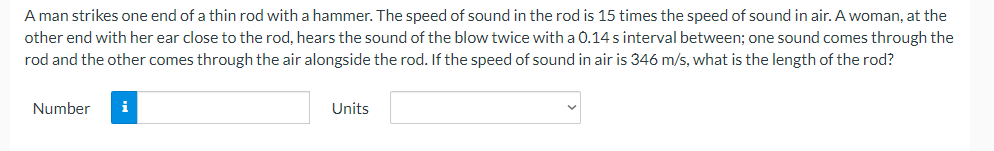 A man strikes one end of a thin rod with a hammer. The speed of sound in the rod is 15 times the speed of sound in air. A woman, at the
other end with her ear close to the rod, hears the sound of the blow twice with a 0.14 s interval between; one sound comes through the
rod and the other comes through the air alongside the rod. If the speed of sound in air is 346 m/s, what is the length of the rod?
Number
i
Units
