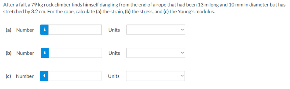 After a fall, a 79 kg rock climber finds himself dangling from the end of a rope that had been 13 m long and 10 mm in diameter but has
stretched by 3.2 cm. For the rope, calculate (a) the strain, (b) the stress, and (c) the Young's modulus.
(a) Number
i
Units
(b) Number
Units
(c) Number
i
Units
