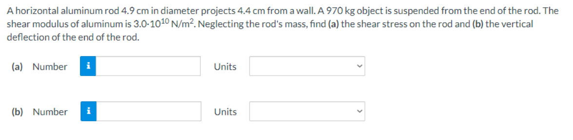 A horizontal aluminum rod 4.9 cm in diameter projects 4.4 cm from a wall. A 970 kg object is suspended from the end of the rod. The
shear modulus of aluminum is 3.0-1010 N/m2. Neglecting the rod's mass, find (a) the shear stress on the rod and (b) the vertical
deflection of the end of the rod.
(a) Number
i
Units
(b) Number
i
Units
