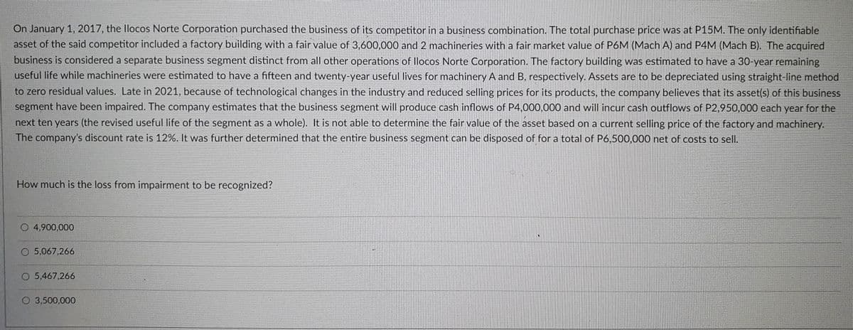 On January 1, 2017, the llocos Norte Corporation purchased the business of its competitor in a business combination. The total purchase price was at P15M. The only identifiable
asset of the said competitor included a factory building with a fair value of 3,600,000 and 2 machineries with a fair market value of P6M (Mach A) and P4M (Mach B). The acquired
business is considered a separate business segment distinct from all other operations of llocos Norte Corporation. The factory building was estimated to have a 30-year remaining
useful life while machineries were estimated to have a fifteen and twenty-year useful lives for machinery A and B, respectively. Assets are to be depreciated using straight-line method
to zero residual values. Late in 2021, because of technological changes in the industry and reduced selling prices for its products, the company believes that its asset(s) of this business
segment have been impaired. The company estimates that the business segment will produce cash inflows of P4,000.000 and will incur cash outflows of P2,950,000 each year for the
next ten years (the revised useful life of the segment as a whole). It is not able to determine the fair value of the asset based on a current selling price of the factory and machinery.
The company's discount rate is 12%. It was further determined that the entire business segment can be disposed of for a total of P6,500,000 net of costs to sell.
How much is the loss from impairment to be recognized?
O 4,900,000
O 5,067,266
O 5,467,266
O 3,500,000
