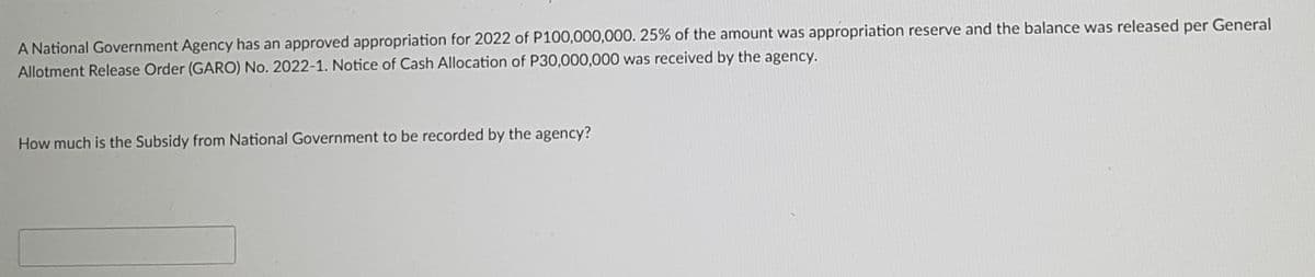 A National Government Agency has an approved appropriation for 2022 of P100,000,000. 25% of the amount was appropriation reserve and the balance was released per General
Allotment Release Order (GARO) No. 2022-1. Notice of Cash Allocation of P30,000,000 was received by the agency.
How much is the Subsidy from National Government to be recorded by the agency?