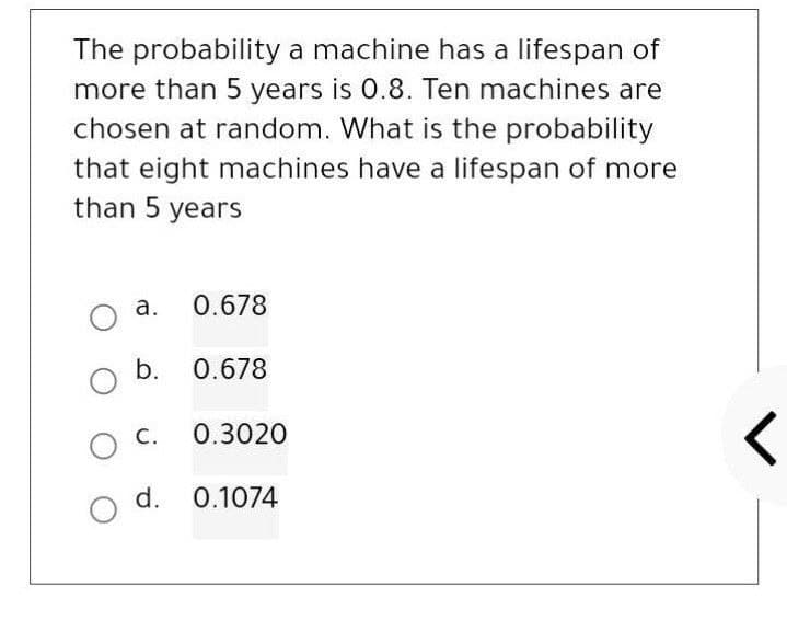 The probability a machine has a lifespan of
more than 5 years is 0.8. Ten machines are
chosen at random. What is the probability
that eight machines have a lifespan of more
than 5 years
O
a.
b.
O C.
O d.
0.678
0.678
0.3020
0.1074
<
