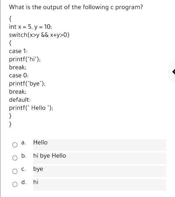 What is the output of the following c program?
{
int x = 5, y = 10;
switch(x>y && x+y>0)
{
%3D
case 1:
printf('hi");
break;
case 0:
printf("bye");
break;
default:
printf(" Hello ");
}
а.
Hello
b. hi bye Hello
bye
d. hi
