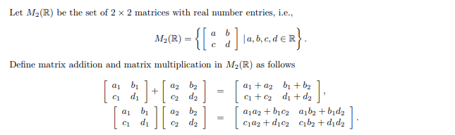 Let M₂ (R) be the set of 2 x 2 matrices with real number entries, i.e.,
M₂(R) = {[a b]a,b,c,d ER}.
Define matrix addition and matrix multiplication in M₂(R) as follows
a1
b₁
az b₂
a₁ + a₂ b₁ + b₂
=
[
C1
d₁
0₂ d₂
;] + [
][
b₁ az b₂
d₂
=
a₁a₂+ b₁c₂ a₁b₂ + b1d₂
c₁a₂+d₂c₂ c₁b₂+did₂
d₁ C₂
01
C1
].