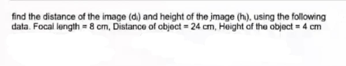 find the distance of the image (d.) and height of the jmage (h), using the following
data. Focai length = 8 cm, Distance of object = 24 cm, Height of the object = 4 cm
