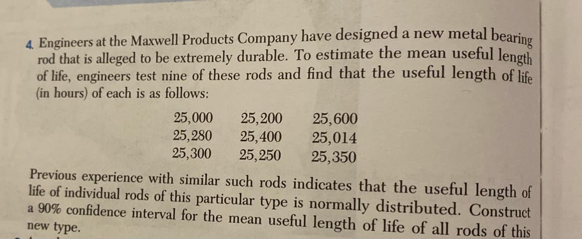 4. Engineers at the Maxwell Products Company have designed a new metal bearin
rod that is alleged to be extremely durable. To estimate the mean useful length
of life, engineers test nine of these rods and find that the useful length of life
(in hours) of each is as follows:
25,200
25,400
25,250
Previous experience with similar such rods indicates that the useful length of
life of individual rods of this particular type is normally distributed. Construct
a 90% confidence interval for the mean useful length of life of all rods of this
25,000
25,280
25,300
25,600
25,014
25,350
new type.

