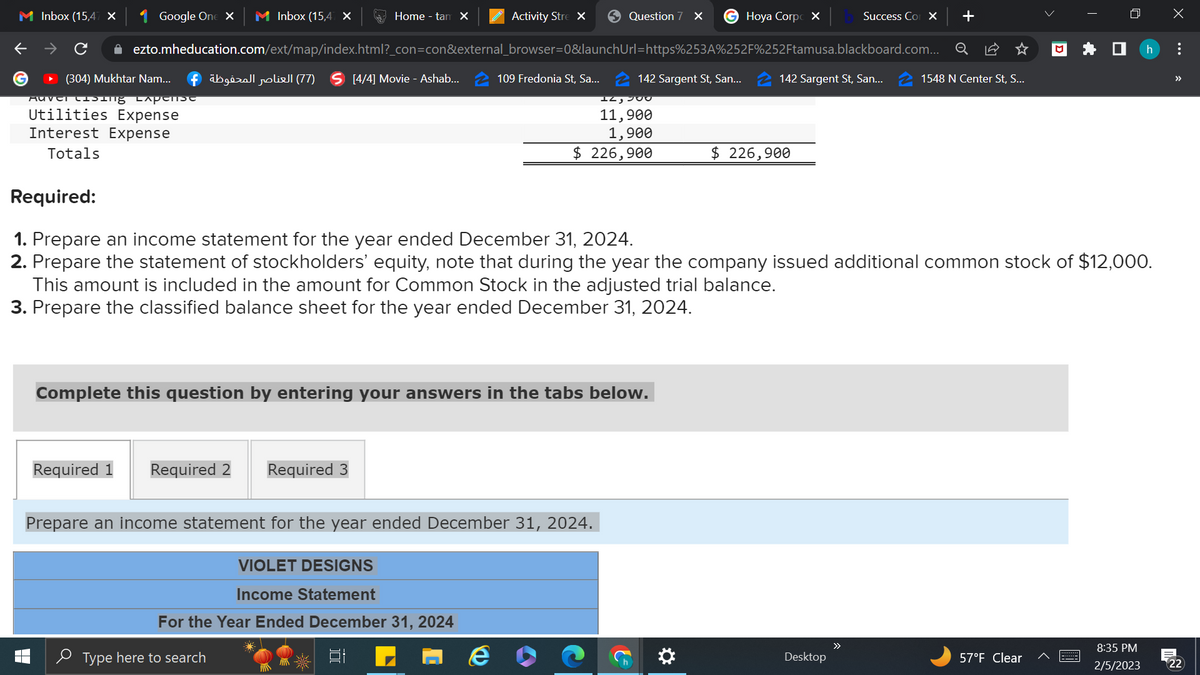M Inbox (15,47 x
Google One X M Inbox (15,47 X
Activity Stre X
+
✰ ezto.mheducation.com/ext/map/index.html?_con=con&external_browser=0&launchUrl=https%253A%252F%252Ftamusa.blackboard.com... Q
(304) Mukhtar Nam... fäbgirall roliell (77) S [4/4] Movie - Ashab... 109 Fredonia St, Sa...
Auver Casing capense
Utilities Expense
Interest Expense
Totals
Home - tam X
Required 1 Required 2 Required 3
Complete this question by entering your answers in the tabs below.
Question 7 X G Hoya Corp X
142 Sargent St, San...
12, 200
11,900
1,900
$ 226,900
Prepare an income statement for the year ended December 31, 2024.
VIOLET DESIGNS
Income Statement
For the Year Ended December 31, 2024
et
Type here to search
&
Required:
1. Prepare an income statement for the year ended December 31, 2024.
2. Prepare the statement of stockholders' equity, note that during the year the company issued additional common stock of $12,000.
This amount is included in the amount for Common Stock in the adjusted trial balance.
3. Prepare the classified balance sheet for the year ended December 31, 2024.
☀
142 Sargent St, San...
$ 226,900
Success Co X
Desktop
>>
1548 N Center St, S...
□
57°F Clear
*
8:35 PM
2/5/2023
X
h :
Â
22