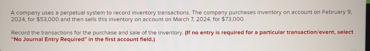 A company uses a perpetual system to record inventory transactions. The company purchases inventory on account on February 9,
2024, for $53,000 and then sells this inventory on account on March 7, 2024, for $73,000.
Record the transactions for the purchase and sale of the inventory. (If no entry is required for a particular transaction/event, select
"No Journal Entry Required" in the first account field.)