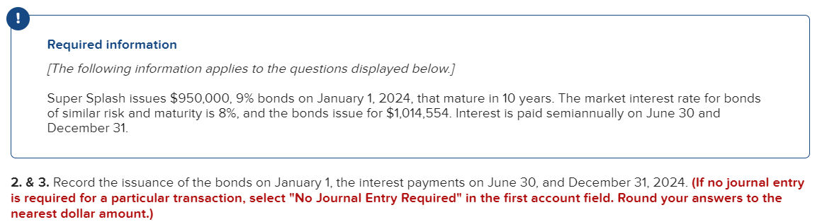 Required information
[The following information applies to the questions displayed below.]
Super Splash issues $950,000, 9% bonds on January 1, 2024, that mature in 10 years. The market interest rate for bonds
of similar risk and maturity is 8%, and the bonds issue for $1,014,554. Interest is paid semiannually on June 30 and
December 31.
2. & 3. Record the issuance of the bonds on January 1, the interest payments on June 30, and December 31, 2024. (If no journal entry
is required for a particular transaction, select "No Journal Entry Required" in the first account field. Round your answers to the
nearest dollar amount.)
