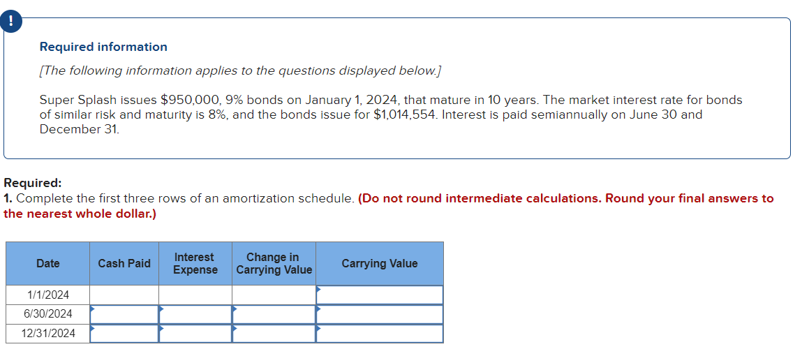 Required information
[The following information applies to the questions displayed below.]
Super Splash issues $950,000, 9% bonds on January 1, 2024, that mature in 10 years. The market interest rate for bonds
of similar risk and maturity is 8%, and the bonds issue for $1,014,554. Interest is paid semiannually on June 30 and
December 31.
Required:
1. Complete the first three rows of an amortization schedule. (Do not round intermediate calculations. Round your final answers to
the nearest whole dollar.)
Date
1/1/2024
6/30/2024
12/31/2024
Cash Paid
Interest
Expense
Change in
Carrying Value
Carrying Value