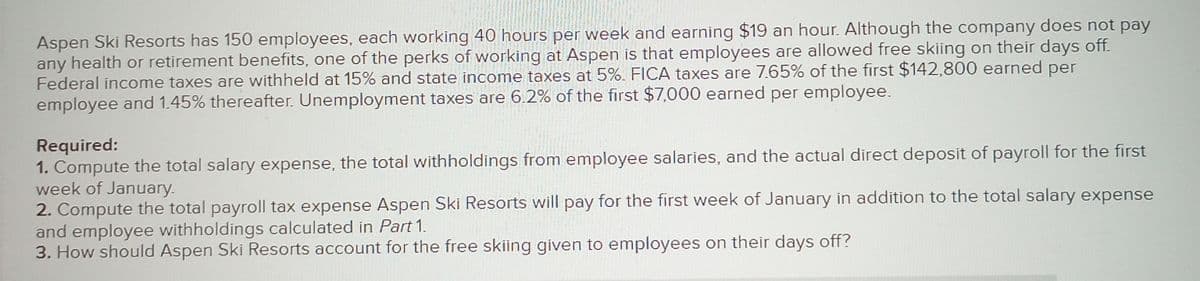 Aspen Ski Resorts has 150 employees, each working 40 hours per week and earning $19 an hour. Although the company does not pay
any health or retirement benefits, one of the perks of working at Aspen is that employees are allowed free skiing on their days off.
Federal income taxes are withheld at 15% and state income taxes at 5%. FICA taxes are 7.65% of the first $142,800 earned per
employee and 1.45% thereafter. Unemployment taxes are 6.2% of the first $7,000 earned per employee.
Required:
1. Compute the total salary expense, the total withholdings from employee salaries, and the actual direct deposit of payroll for the first
week of January.
2. Compute the total payroll tax expense Aspen Ski Resorts will pay for the first week of January in addition to the total salary expense
and employee withholdings calculated in Part 1.
3. How should Aspen Ski Resorts account for the free skiing given to employees on their days off?