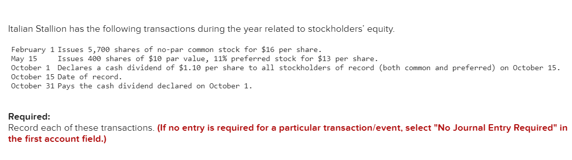 Italian Stallion has the following transactions during the year related to stockholders' equity.
February 1 Issues 5,700 shares of no-par common stock for $16 per share.
May 15
Issues 400 shares of $10 par value, 11% preferred stock for $13 per share.
October 1 Declares a cash dividend of $1.10 per share to all stockholders of record (both common and preferred) on October 15.
October 15 Date of record.
October 31 Pays the cash dividend declared on October 1.
Required:
Record each of these transactions. (If no entry is required for a particular transaction/event, select "No Journal Entry Required" in
the first account field.)