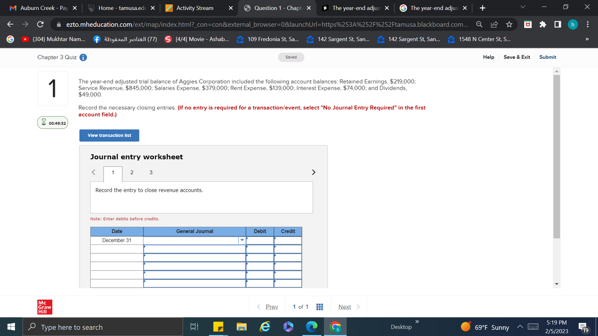 Question 1 - Chapte X
+
✰ ezto.mheducation.com/ext/map/index.html?_con=con&external_browser=0&launchUrl=https%253A%252F%252Ftamusa.blackboard.com... Q
(304) Mukhtar Nam...
109 Fredonia St, Sa...
M Auburn Creek - Pay X
Chapter 3 Quiz i
Home - tamusa.edu X
00:49:32
(77) العناصر المحفوظة f
View transaction list
Journal entry worksheet
1
2
Activity Stream ×
1
The year-end adjusted trial balance of Aggies Corporation included the following account balances: Retained Earnings, $219,000;
Service Revenue, $845,000; Salaries Expense, $379,000; Rent Expense, $139,000; Interest Expense, $74,000; and Dividends,
$49,000.
Mc
Graw
Hill
Type here to search
[4/4] Movie - Ashab...
3
Note: Enter debits before credits.
Date
December 31
Record the necessary closing entries. (If no entry is required for a transaction/event, select "No Journal Entry Required" in the first
account field.)
Record the entry to close revenue accounts.
General Journal
Debit
Saved
< Prev
e
Credit
1 of 1
B
>
The year-end adjust X
142 Sargent St, San...
II
The year-end adjust X
142 Sargent St, San...
Next >
Desktop
1548 N Center St, S...
Help
□
Save & Exit
69°F Sunny
Submit
5:19 PM
2/5/2023
X
h :
»>
19