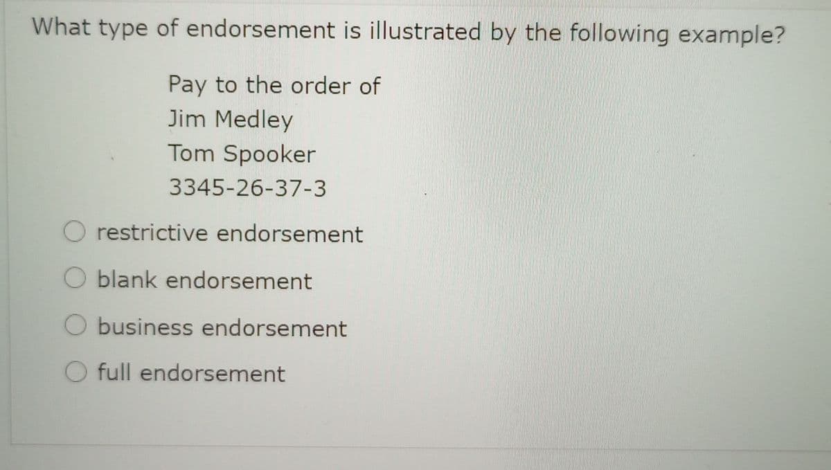 What type of endorsement is illustrated by the following example?
Pay to the order of
Jim Medley
Tom Spooker
3345-26-37-3
O restrictive endorsement
O blank endorsement
O business endorsement
O full endorsement