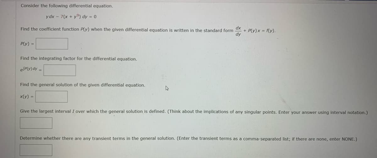 Consider the following differential equation.
ydx - 7(x + y) dy = 0
Find the coefficient function P(y) when the given differential equation is written in the standard form
+ P(y)x= f(y).
dy
P(y) =
Find the integrating factor for the differential equation.
esp(y) dy =
Find the general solution of the given differential equation.
x(y) =
Give the largest interval I over which the general solution is defined. (Think about the implications of any singular points. Enter your answer using interval notation.)
Determine whether there are any transient terms in the general solution. (Enter the transient terms as a comma-separated list; if there are none, enter NONE.)