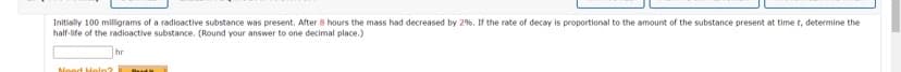 Initially 100 milligrams of a radioactive substance was present. After 8 hours the mass had decreased by 2%. If the rate of decay is proportional to the amount of the substance present at time t, determine the
half-life of the radioactive substance. (Round your answer to one decimal place.)
hr
Need Help?