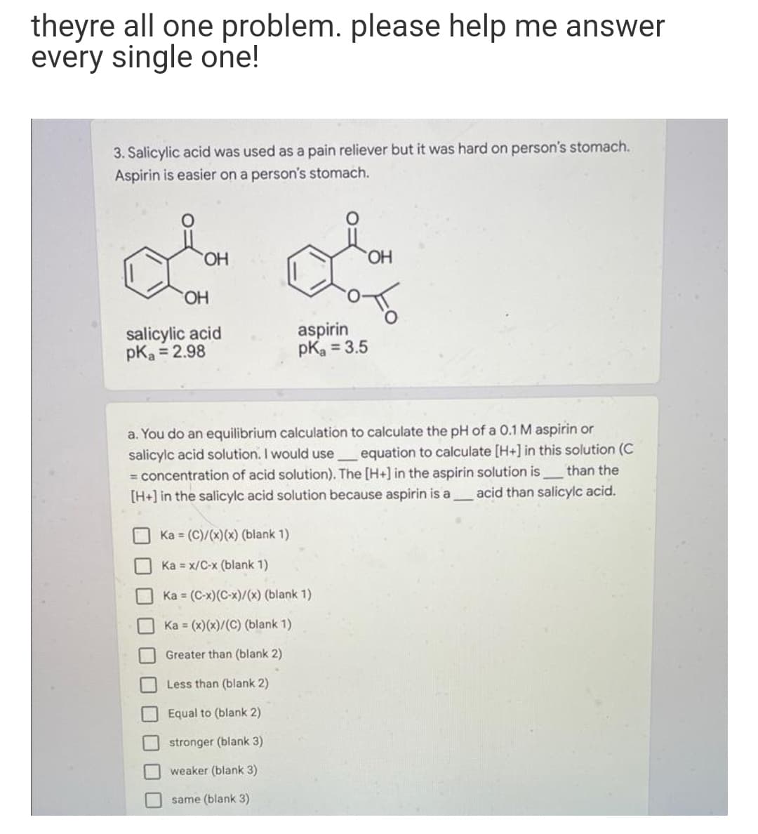 theyre all one problem. please help me answer
every single one!
3. Salicylic acid was used as a pain reliever but it was hard on person's stomach.
Aspirin is easier on a person's stomach.
HO.
HO.
HO.
salicylic acid
pKa = 2.98
aspirin
pKa = 3.5
a. You do an equilibrium calculation to calculate the pH of a 0.1 M aspirin or
salicylc acid solution. I would use equation to calculate [H+] in this solution (C
= concentration of acid solution). The [H+] in the aspirin solution isthan the
[H+] in the salicylc acid solution because aspirin is a
acid than salicylc acid.
Ka = (C)/(x)(x) (blank 1)
Ka = x/C-x (blank 1)
Ka = (C-x)(C-x)/(x) (blank 1)
Ka = (x)(x)/(C) (blank 1)
Greater than (blank 2)
Less than (blank 2)
Equal to (blank 2)
stronger (blank 3)
weaker (blank 3)
same (blank 3)
口ロ口

