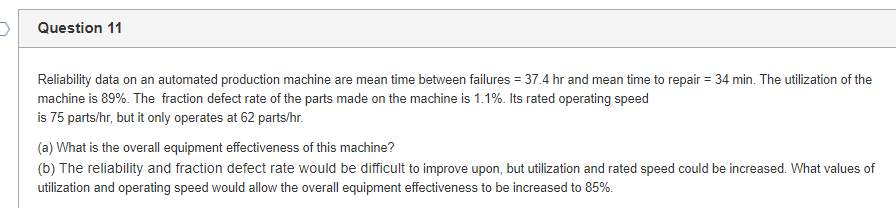 Question 11
Reliability data on an automated production machine are mean time between failures = 37.4 hr and mean time to repair = 34 min. The utilization of the
machine is 89%. The fraction defect rate of the parts made on the machine is 1.1%. Its rated operating speed
is 75 parts/hr, but it only operates at 62 parts/hr.
(a) What is the overall equipment effectiveness of this machine?
(b) The reliability and fraction defect rate would be difficult to improve upon, but utilization and rated speed could be increased. What values of
utilization and operating speed would allow the overall equipment effectiveness to be increased to 85%.
