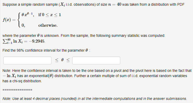 Suppose a simple random sample (X; i.i.d. observations) of size n = 40 was taken from a distribution with PDF
(0xº 1, if 0 < I< 1
f(x) =
0,
otherwise.
where the parameter 0 is unknown. From the sample, the following summary statistic was computed:
E, In X; = -9.2945.
Find the 98% confidence interval for the parameter 0 :
Note: Here the confidence interval is taken to be the one based on a pivot and the pivot here is based on the fact that
- In X; has an exponential (0) distribution. Further a certain multiple of sum of i.i.d. exponential random variables
has a chi-sq distribution.
Note: Use at least 4 decimal places (rounded) in all the intermediate computations and in the answer submissions.
