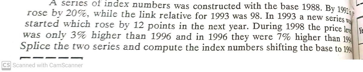 A series of index numbers was constructed with the base 1988. By 1997,
rose by 20%, while the link relative for 1993 was 98. In 1993 a new series
started which rose by 12 points in the next year. During 1998 the price le YE
was only 3% higher than 1996 and in 1996 they were 7% higher than 199
Splice the two series and compute the index numbers shifting the base to 199
CS Scanned with CamScanner
