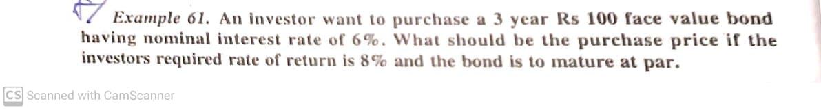 N7 Example 61. An investor want to purchase a 3 year Rs 100 face value bond
having nominal interest rate of 6%. What should be the purchase price if the
investors required rate of return is 8% and the bond is to mature at par.
CS Scanned with CamScanner
