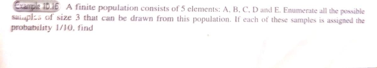 Example 10.16 A finite population consists of 5 elements: A, B, C, D and E. Enumerate all the possible
saiuplzs of size 3 that can be drawn from this population. If each of these samples is assigned the
probability 1/10, find
