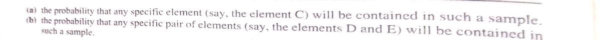 (a) the probability that any specific element (say, the element C) will be contained in such a sample.
(b) the probability that any specific pair of elements (say, the elements D and E) will be contained in
such a sample.

