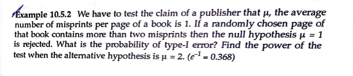 Example 10.5.2 We have to test the claim of a publisher that µ, the average
number of misprints per page of a book is 1. If a randomly chosen page of
that book contains more than two misprints then the null hypothesis µ = 1
is rejected. What is the probability of type-I error? Find the power of the
test when the alternative hypothesis is u = 2. (e = 0.368)
%3D
