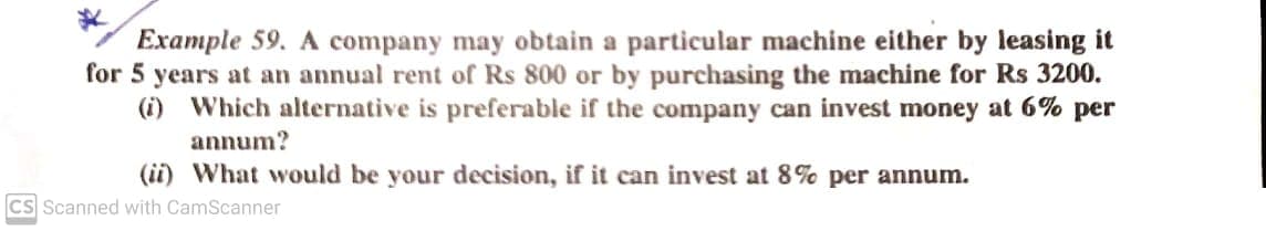 Example 59. A company may obtain a particular machine either by leasing it
for 5 years at an annual rent of Rs 800 or by purchasing the machine for Rs 3200.
(i) Which alternative is preferable if the company can invest money at 6% per
annum?
(ii) What would be your decision, if it can invest at 8% per annum.
CS Scanned with CamScanner
