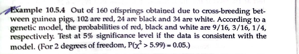 Example 10.5.4 Out of 160 offsprings obtained due to cross-breeding bet-
ween guinea pigs, 102 are red, 24 are black and 34 are white. According to a
genetic model, the probabilities of red, black and white are 9/16, 3/16, 1/4,
respectively. Test at 5% significance level if the data is consistent with the
model. (For 2 degrees of freedom, P(x² > 5.99) = 0.05.)

