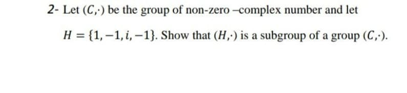 2- Let (C,) be the group of non-zero -complex number and let
H = {1,-1, i, –1}. Show that (H,;) is a subgroup of a group (C,).
