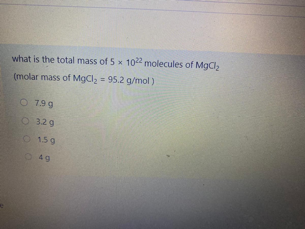 what is the total mass of 5 x 1022 molecules of MgCl2
(molar mass of MgCl2 = 95.2 g/mol)
%3D
O 7.9 g
O3.2 g
O1.5 g
O 4 g
