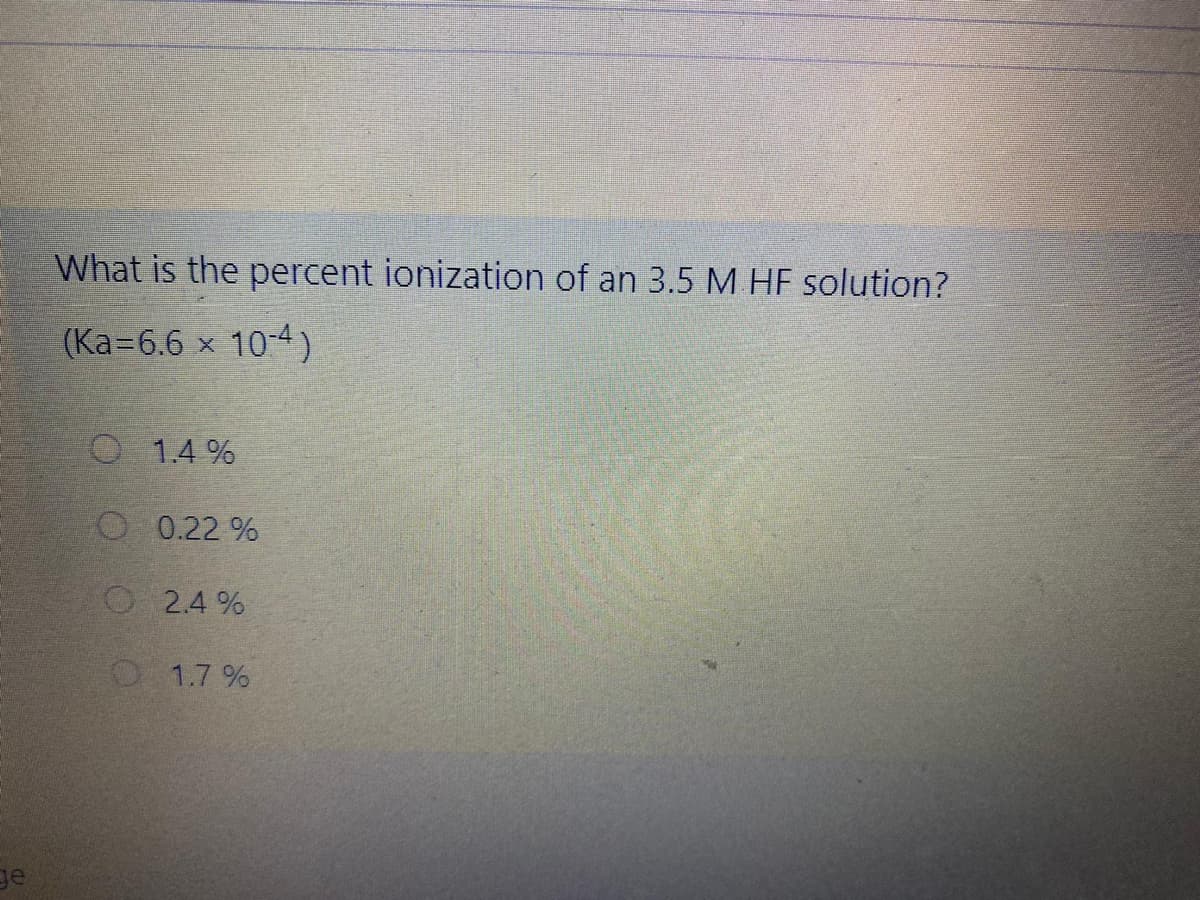 What is the percent ionization of an 3.5 M HF solution?
(Ka=6.6 x 10-4)
1.4 %
O 0.22 %
O 2.4 %
O 1.7 %
ge
