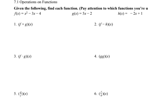 7.1 Operations on Functions
Given the following, find each function. (Pay attention to which functions you're u
g(x) = 5x – 2
f(x) = x² – 3x – 4
h(x) = - 2x +1
1. (f +g)(x)
2. (f – h)(x)
3. (f ·g)(x)
4. (gg)(x)
5. ()*)
6. („)x)
