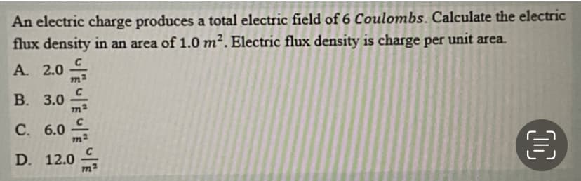 D. 12.0
An electric charge produces a total electric field of 6 Coulombs. Calculate the electric
flux density in an area of 1.0 m². Electric flux density is charge per unit area.
A. 2.0
В. 3.0
С. 6.0
D. 12.0
