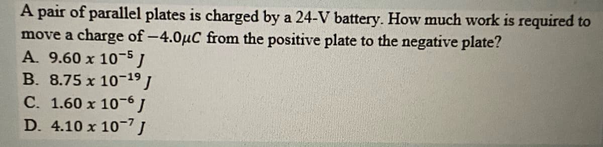 A pair of parallel plates is charged by a 24-V battery. How much work is required to
move a charge of -4.0µC from the positive plate to the negative plate?
A. 9.60 x 10-5J
B. 8.75 x 10-19 J
C. 1.60 x 10-6J
D. 4.10 x 10-7J
