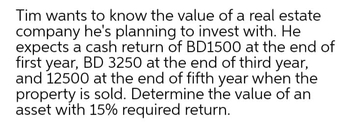 Tim wants to know the value of a real estate
company he's planning to invest with. He
expects a cash return of BD1500 at the end of
first year, BD 3250 at the end of third year,
and 12500 at the end of fifth year when the
property is sold. Determine the value of an
asset with 15% required return.
