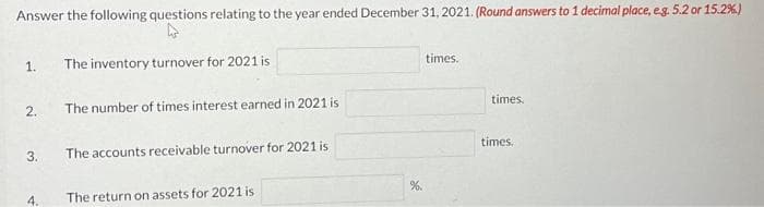 Answer the following questions relating to the year ended December 31, 2021. (Round answers to 1 decimal place, e.g. 5.2 or 15.2%)
1.
2.
3.
4.
The inventory turnover for 2021 is
The number of times interest earned in 2021 is
The accounts receivable turnover for 2021 is
The return on assets for 2021 is
%.
times.
times.
times.