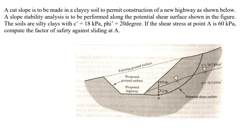 A cut slope is to be made in a clayey soil to permit construction of a new highway as shown below.
A slope stability analysis is to be performed along the potential shear surface shown in the figure.
The soils are silty clays with c' = 18 kPa, phi’ = 20degree. If the shear stress at point A is 60 kPa,
compute the factor of safety against sliding at A.
e ritag
Existing ground surface
Proposed
- ground surface
y=187 kN/m
49 m
Y= 192 kNim²
Proposed
highway
15.2 m
Potential shear surface
levo ad o
bas
inns
