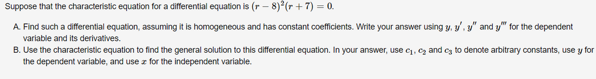 Suppose that the characteristic equation for a differential equation is (r – 8)²(r + 7) = 0.
A. Find such a differential equation, assuming it is homogeneous and has constant coefficients. Write your answer using y, y', y" and y" for the dependent
variable and its derivatives.
B. Use the characteristic equation to find the general solution to this differential equation. In your answer, use c1, c2 and c3 to denote arbitrary constants, use y for
the dependent variable, and use x for the independent variable.
