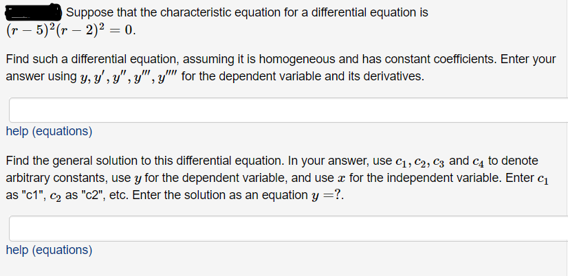 Suppose that the characteristic equation for a differential equation is
(г — 5)2(r — 2)? — 0.
Find such a differential equation, assuming it is homogeneous and has constant coefficients. Enter your
answer using y, y' , y" , y", y' for the dependent variable and its derivatives.
help (equations)
Find the general solution to this differential equation. In your answer, use c1, c2, C3 and c4 to denote
arbitrary constants, use y for the dependent variable, and use æ for the independent variable. Enter c1
as "c1", c2 as "c2", etc. Enter the solution as an equation y =?.
help (equations)
