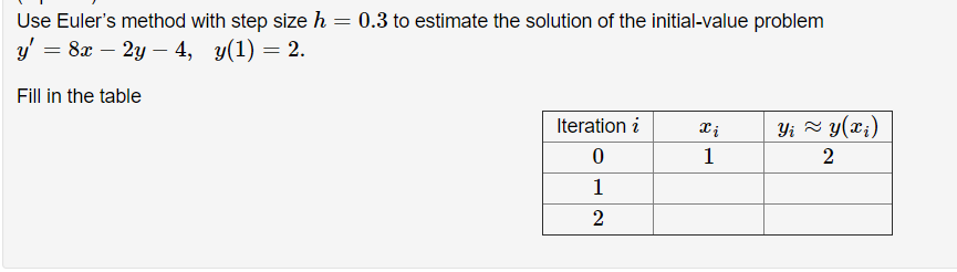 Use Euler's method with step size h = 0.3 to estimate the solution of the initial-value problem
y' = 8x – 2y – 4, y(1) = 2.
Fill in the table
Iteration i
Yi = y(x;)
Xị
1
1
2
