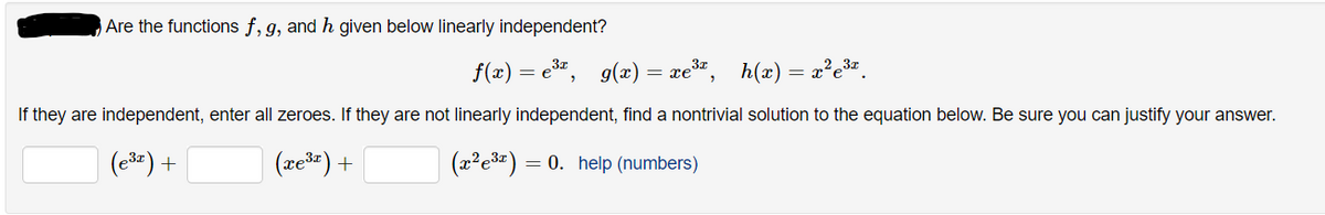 Are the functions f, g, and h given below linearly independent?
f(x) = e", g(x) = xe*",
h(x) = x²e3".
If they are independent, enter all zeroes. If they are not linearly independent, find a nontrivial solution to the equation below. Be sure you can justify your answer.
(e3) +
(xešr) +
(z?e3z) = 0. help (numbers)
