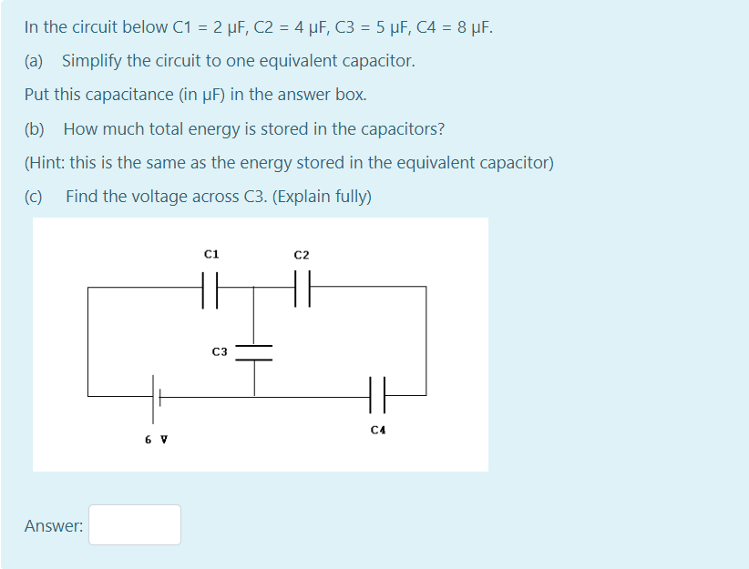 In the circuit below C1 = 2 µF, C2 = 4 µF, C3 = 5 µF, C4 = 8 µF.
(a) Simplify the circuit to one equivalent capacitor.
Put this capacitance (in µF) in the answer box.
(b) How much total energy is stored in the capacitors?
(Hint: this is the same as the energy stored in the equivalent capacitor)
(c)
Find the voltage across C3. (Explain fully)
ci
C2
C3
C4
6 V
Answer:
