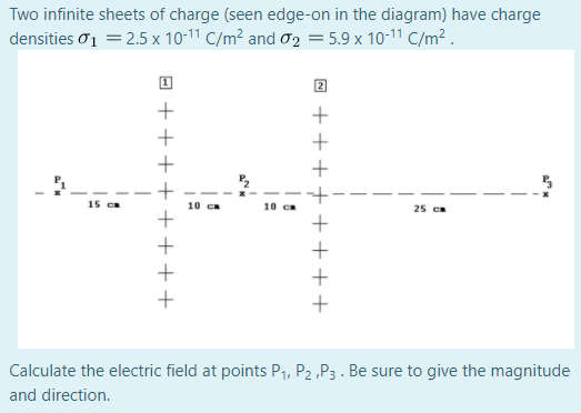 Two infinite sheets of charge (seen edge-on in the diagram) have charge
densities o1 = 2.5 x 10-11 C/m² and ơ2 = 5.9 x 10-11 C/m² .
15 Ca
10 ca
10 ca
25 ca
Calculate the electric field at points P1, P2 ,P3 . Be sure to give the magnitude
and direction.
++++
+++++++
