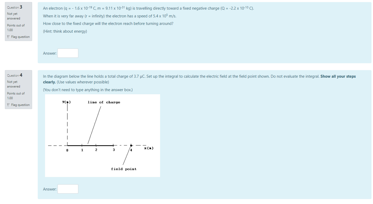 Question 3
An electron (q = - 1.6 x 10-19 C, m = 9.11 x 10-31 kg) is travelling directly toward a fixed negative charge (Q = -2.2 x 10-10 C).
Not yet
When it is very far away (r = infinity) the electron has a speed of 5.4 x 105 m/s.
answered
Points out of
How close to the fixed charge will the electron reach before turning around?
1.00
(Hint: think about energy)
P Flag question
Answer:
Question 4
In the diagram below the line holds a total charge of 3.7 µC. Set up the integral to calculate the electric field at the field point shown. Do not evaluate the integral. Show all your steps
Not yet
answered
clearly. (Use values wherever possible)
(You don't need to type anything in the answer box.)
Points out of
1.00
Y()
line of charge
P Flag question
x (1)
1
3
field point
Answer:
