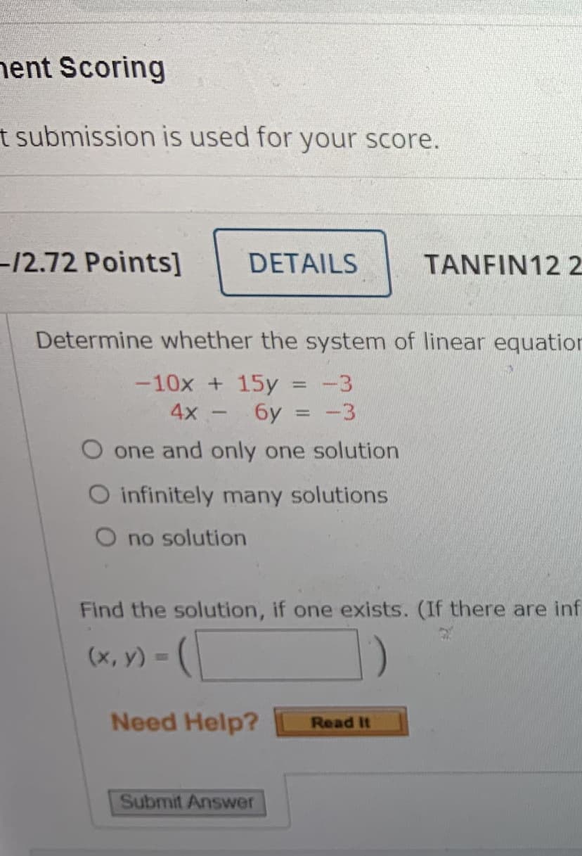 nent Scoring
t submission is used for your score.
-12.72 Points]
DETAILS
TANFIN12 2
Determine whether the system of linear equation
-10x + 15y
-3
4x -
6y = -3
O one and only one solution
O infinitely many solutions
O no solution
Find the solution, if one exists. (If there are inf
(х, у) -
Need Help?
Read It
Submit Answer
