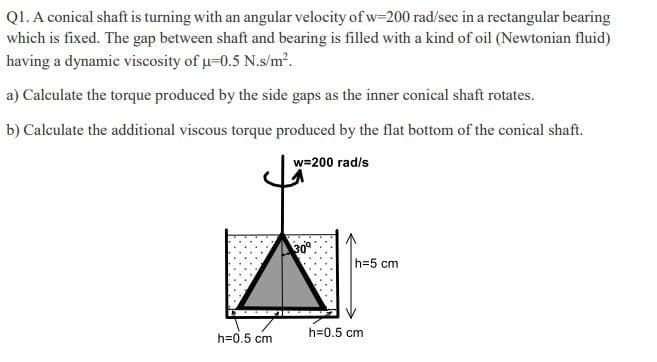 QI. A conical shaft is turning with an angular velocity of w-200 rad/sec in a rectangular bearing
which is fixed. The gap between shaft and bearing is filled with a kind of oil (Newtonian fluid)
having a dynamic viscosity of u-0.5 N.s/m².
a) Calculate the torque produced by the side gaps as the inner conical shaft rotates.
b) Calculate the additional viscous torque produced by the flat bottom of the conical shaft.
w=200 rad/s
309
h=5 cm
h=0.5 cm
h=0.5 cm
