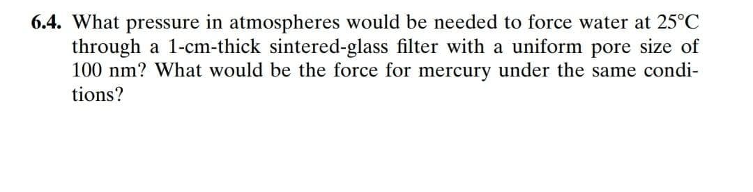 6.4. What pressure in atmospheres would be needed to force water at 25°C
through a 1-cm-thick sintered-glass filter with a uniform pore size of
100 nm? What would be the force for mercury under the same condi-
tions?
