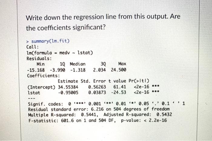 Write down the regression line from this output. Are
the coefficients significant?
> summary(lm.fit)
Call:
Im(formula = medv
Residuals:
1stat)
30
2.034 24.500
Min
10 Median
Маx
-15.168 -3.990 -1.318
Coefficients:
(Intercept) 34.55384
1stat
Estimate Std. Error t value Pr(>Itl)
<2e-16 ***
<2e-16 ***
0.56263
0.03873 -24.53
61.41
-0.95005
Signif. codes: 0 **** 0.001 *** 0.01 * 0.05 ' 0.1 ' 1
Residual standard error: 6.216 on 504 degrees of freedom
Multiple R-squared: 0.5441, Adjusted R-squared: 0.5432
F-statistic: 601.6 on 1 and 504 DF, p-value: < 2.2e-16

